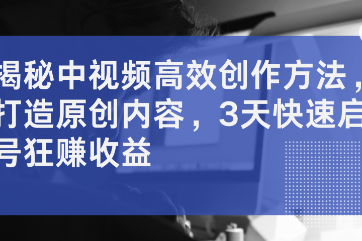 揭秘中视频高效创作方法，打造原创内容，3天快速启号狂赚收益爱优网赚-网创项目资源站-副业项目-创业项目-搞钱项目爱优网赚
