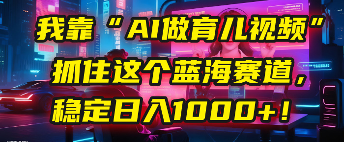 我靠“AI做育儿视频”，抓住这个蓝海赛道，稳定日入1000+！爱优网赚-网创项目资源站-副业项目-创业项目-搞钱项目爱优网赚